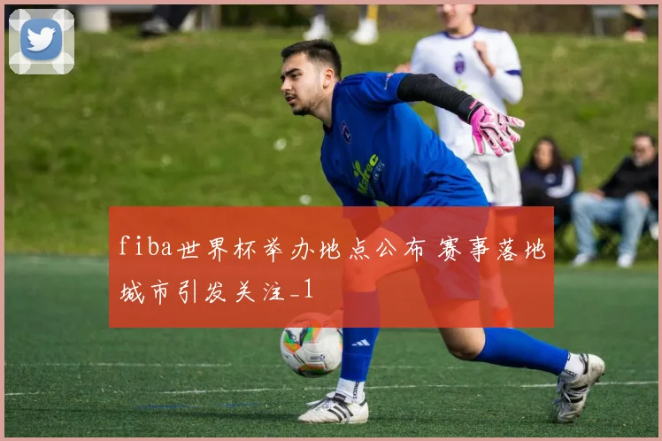 fiba世界杯举办地点公布 赛事落地城市引发关注_1