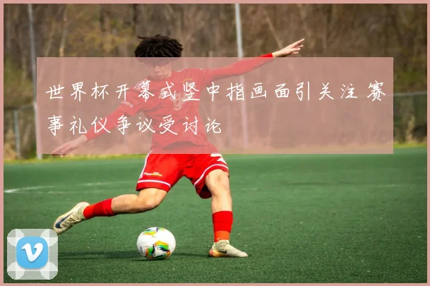 世界杯开幕式竖中指画面引关注 赛事礼仪争议受讨论