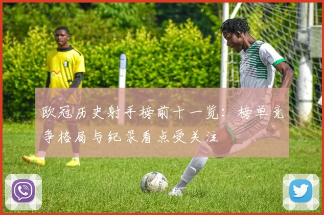 欧冠历史射手榜前十一览：榜单竞争格局与纪录看点受关注