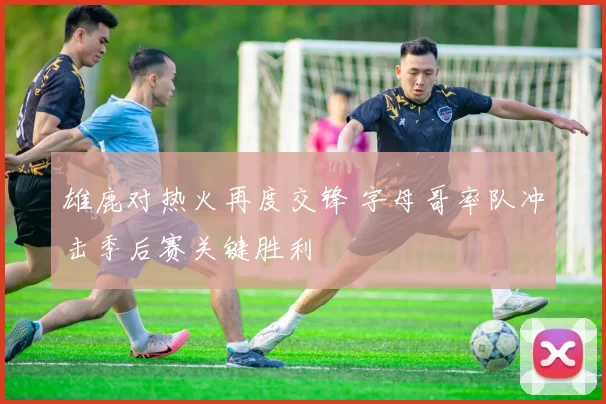 雄鹿对热火再度交锋 字母哥率队冲击季后赛关键胜利
