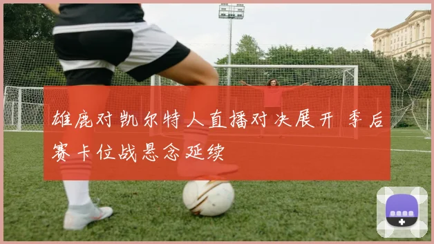 雄鹿对凯尔特人直播对决展开 季后赛卡位战悬念延续