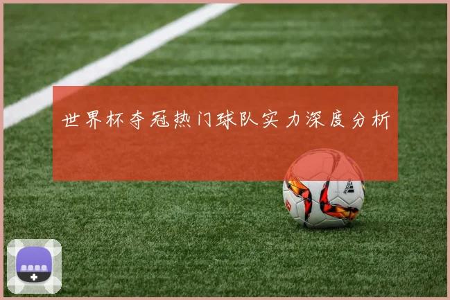 世界杯夺冠热门球队实力深度分析