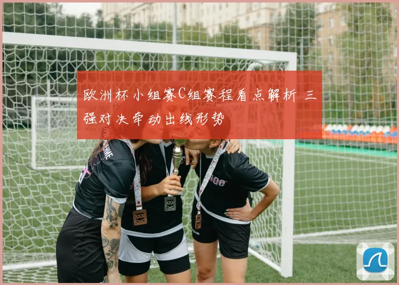 欧洲杯小组赛C组赛程看点解析 三强对决牵动出线形势