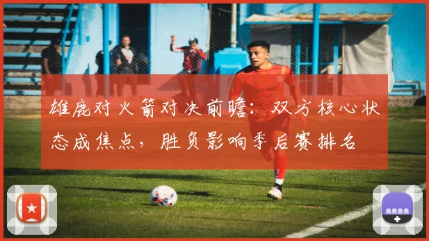 雄鹿对火箭对决前瞻：双方核心状态成焦点，胜负影响季后赛排名