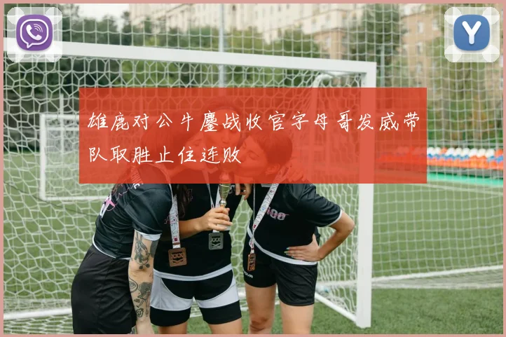 雄鹿对公牛鏖战收官字母哥发威带队取胜止住连败