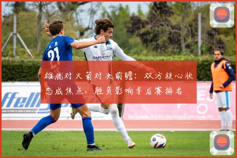 雄鹿对火箭对决前瞻：双方核心状态成焦点，胜负影响季后赛排名