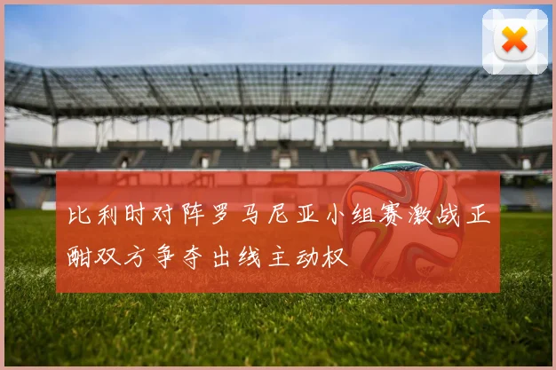 比利时对阵罗马尼亚小组赛激战正酣双方争夺出线主动权