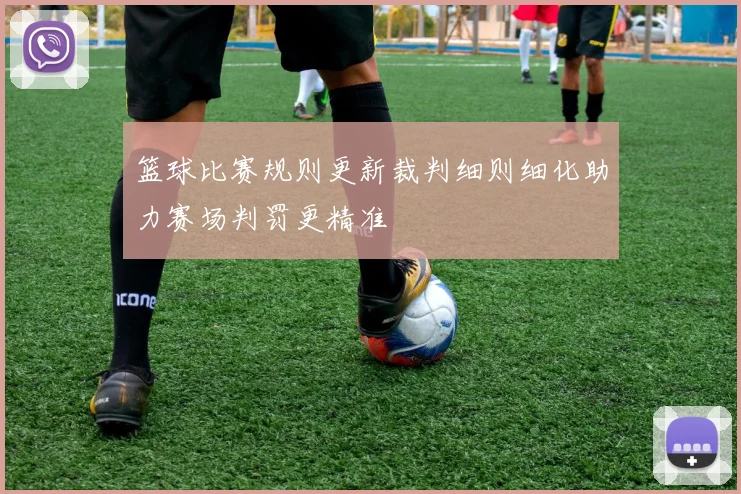 篮球比赛规则更新裁判细则细化助力赛场判罚更精准