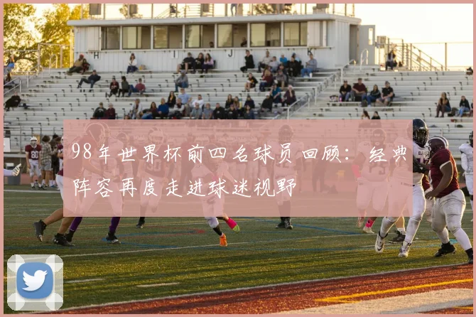 98年世界杯前四名球员回顾：经典阵容再度走进球迷视野