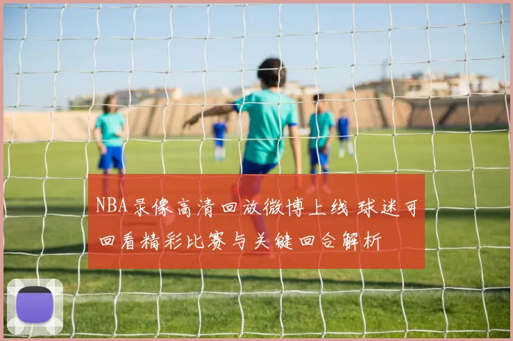 NBA录像高清回放微博上线 球迷可回看精彩比赛与关键回合解析