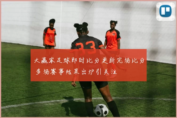 大赢家足球即时比分更新完场比分 多场赛事结果出炉引关注
