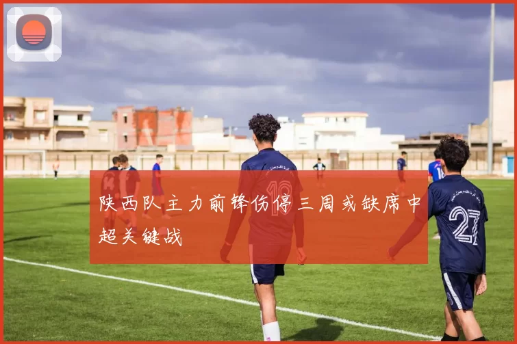 陕西队主力前锋伤停三周或缺席中超关键战