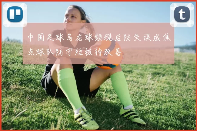 中国足球乌龙球频现后防失误成焦点球队防守短板待改善