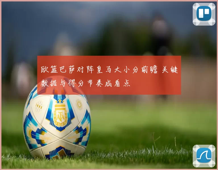欧篮巴萨对阵皇马大小分前瞻 关键数据与得分节奏成看点