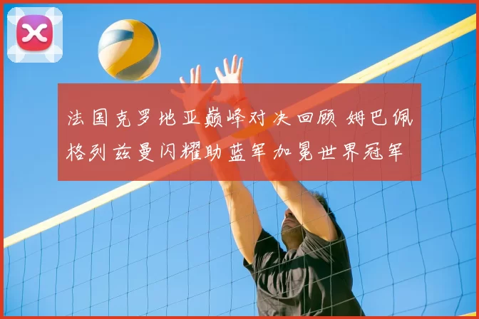 法国克罗地亚巅峰对决回顾 姆巴佩格列兹曼闪耀助蓝军加冕世界冠军