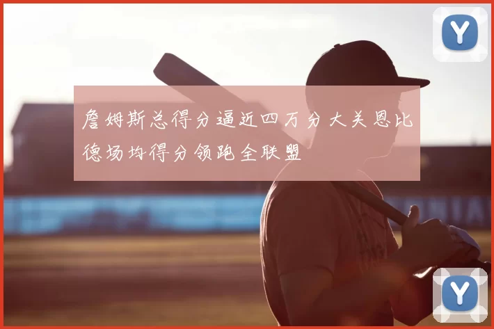 詹姆斯总得分逼近四万分大关恩比德场均得分领跑全联盟