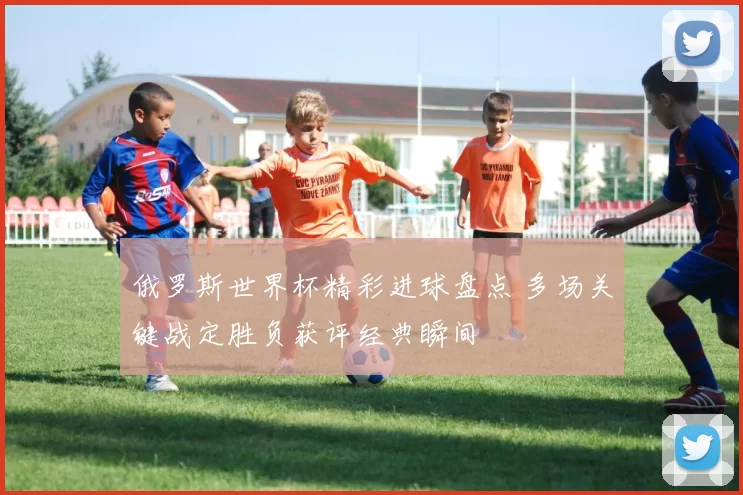 俄罗斯世界杯精彩进球盘点 多场关键战定胜负获评经典瞬间