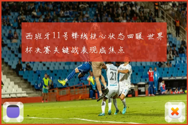 西班牙11号锋线核心状态回暖 世界杯决赛关键战表现成焦点