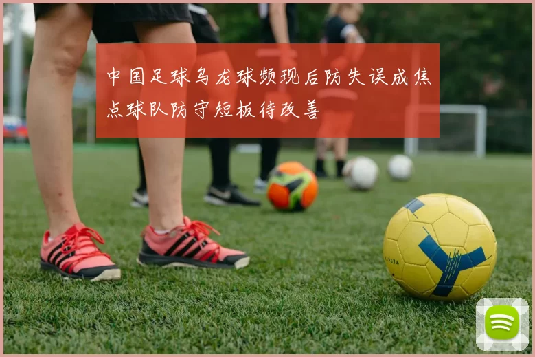 中国足球乌龙球频现后防失误成焦点球队防守短板待改善