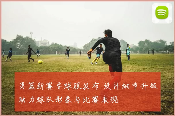 男篮新赛季球服发布 设计细节升级助力球队形象与比赛表现