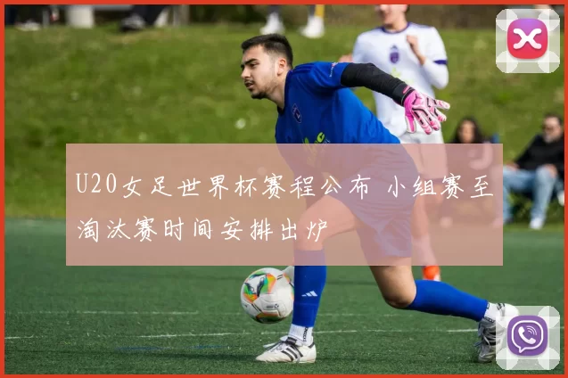 U20女足世界杯赛程公布 小组赛至淘汰赛时间安排出炉