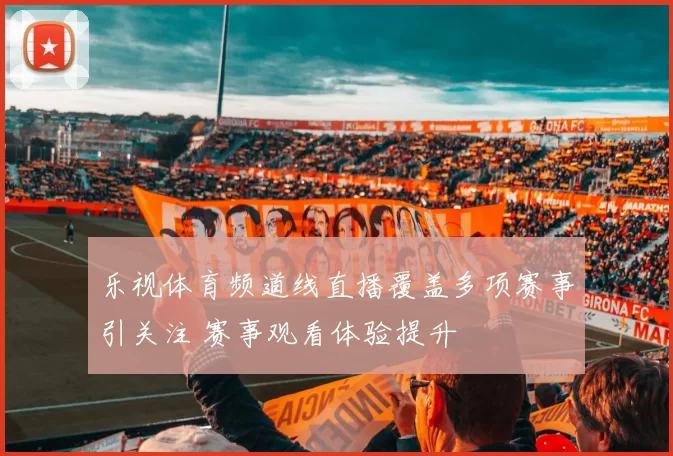 乐视体育频道线直播覆盖多项赛事引关注 赛事观看体验提升
