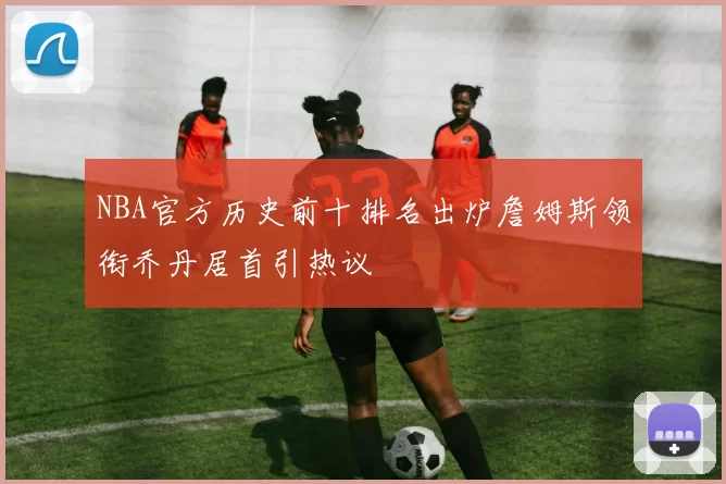 NBA官方历史前十排名出炉詹姆斯领衔乔丹居首引热议