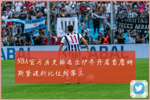 NBA官方历史排名出炉乔丹居首詹姆斯紧追科比位列第三