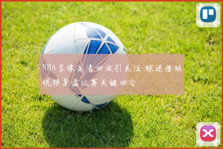 NBA录像高清回放引关注 球迷借助视频复盘比赛关键回合