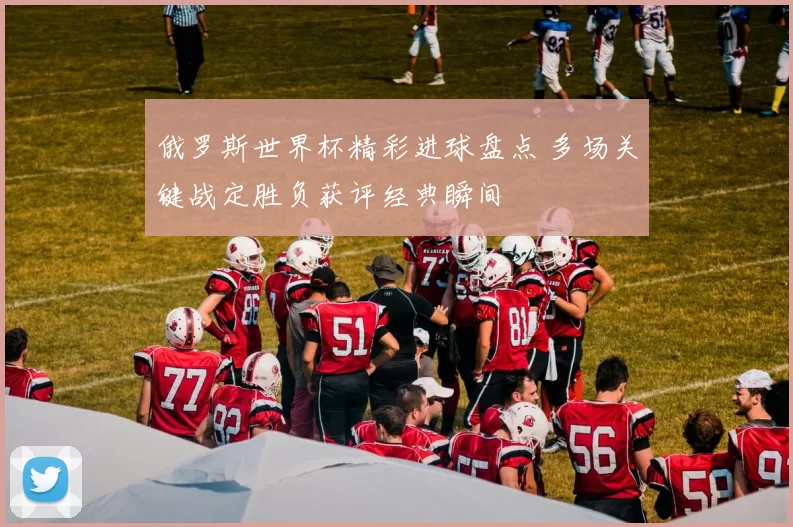 俄罗斯世界杯精彩进球盘点 多场关键战定胜负获评经典瞬间