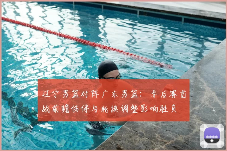 辽宁男篮对阵广东男篮：季后赛首战前瞻伤停与轮换调整影响胜负