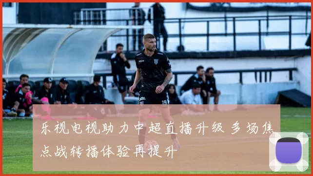 乐视电视助力中超直播升级 多场焦点战转播体验再提升