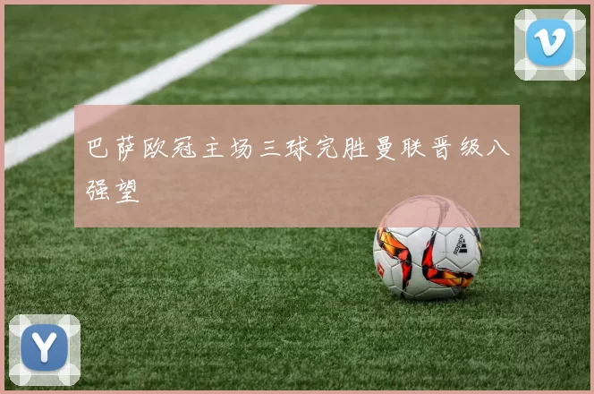 巴萨欧冠主场三球完胜曼联晋级八强望