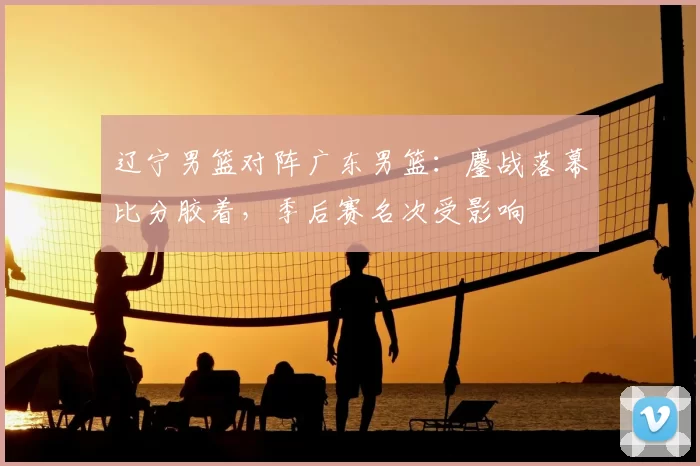 辽宁男篮对阵广东男篮：鏖战落幕比分胶着，季后赛名次受影响