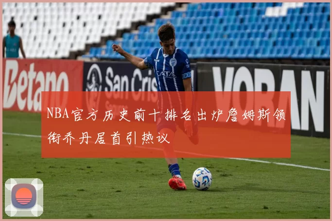 NBA官方历史前十排名出炉詹姆斯领衔乔丹居首引热议