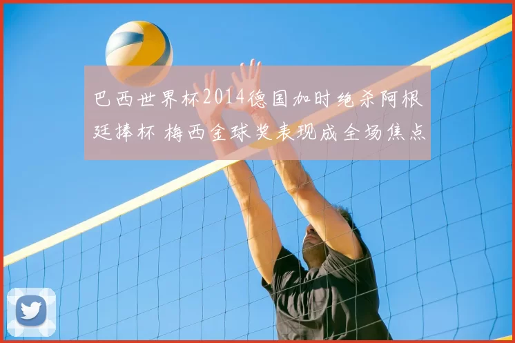 巴西世界杯2014德国加时绝杀阿根廷捧杯 梅西金球奖表现成全场焦点