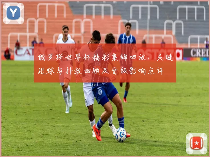 俄罗斯世界杯精彩集锦回放，关键进球与扑救回顾及晋级影响点评