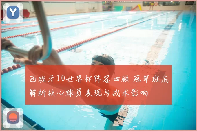 西班牙10世界杯阵容回顾 冠军班底解析核心球员表现与战术影响