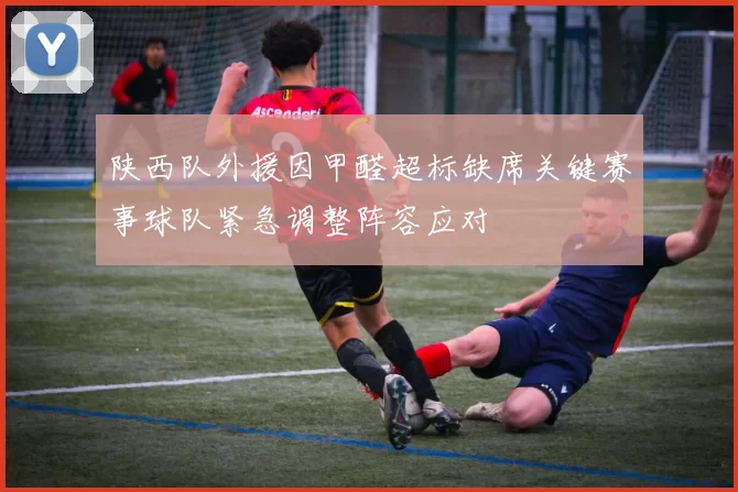 陕西队外援因甲醛超标缺席关键赛事球队紧急调整阵容应对