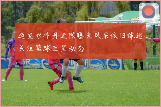 迈克尔乔丹近照曝光风采依旧球迷关注篮球巨星动态