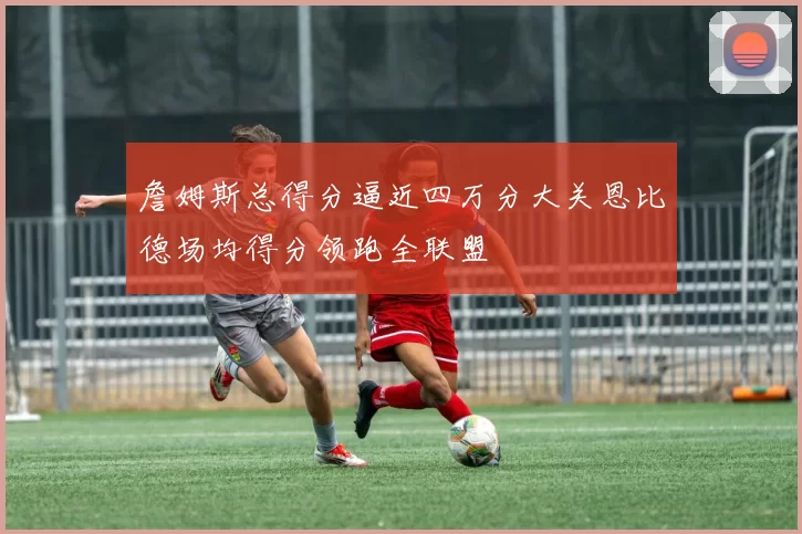 詹姆斯总得分逼近四万分大关恩比德场均得分领跑全联盟