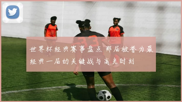 世界杯经典赛事盘点 那届被誉为最经典一届的关键战与高光时刻