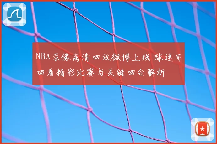 NBA录像高清回放微博上线 球迷可回看精彩比赛与关键回合解析
