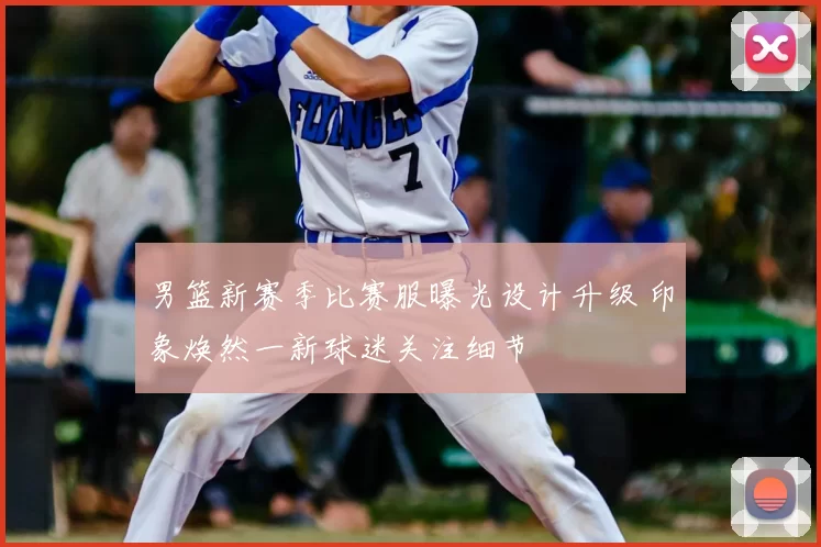 男篮新赛季比赛服曝光设计升级 印象焕然一新球迷关注细节