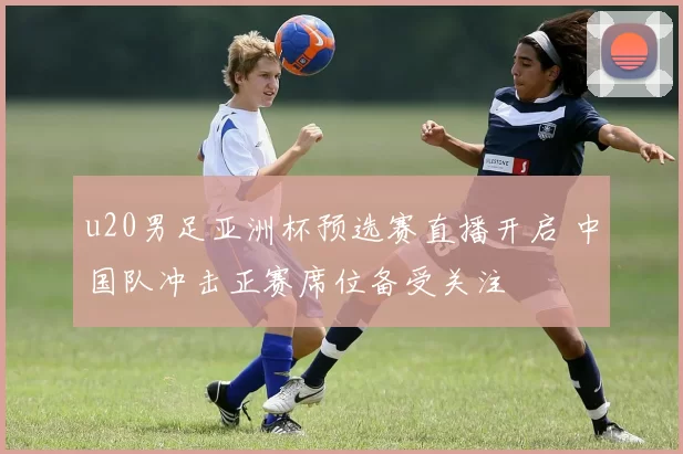 u20男足亚洲杯预选赛直播开启 中国队冲击正赛席位备受关注