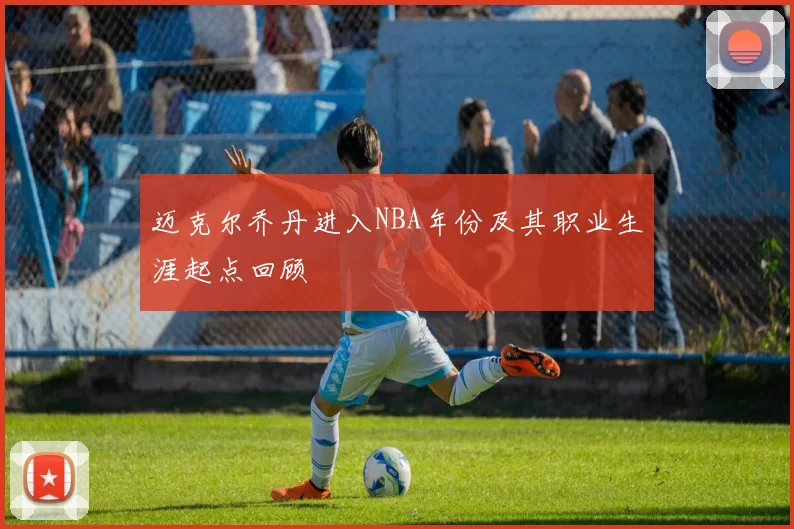 迈克尔乔丹进入NBA年份及其职业生涯起点回顾