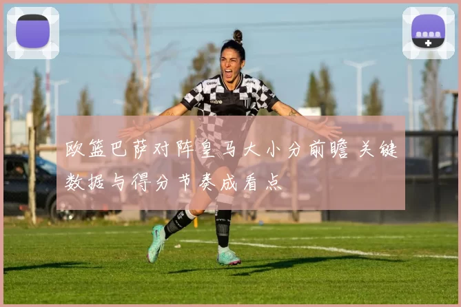 欧篮巴萨对阵皇马大小分前瞻 关键数据与得分节奏成看点