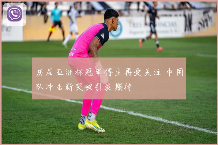 历届亚洲杯冠军得主再受关注 中国队冲击新突破引发期待