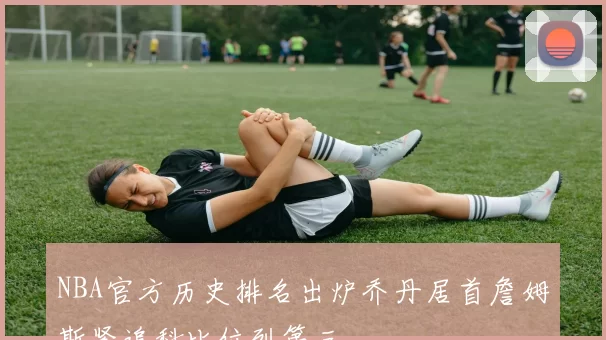 NBA官方历史排名出炉乔丹居首詹姆斯紧追科比位列第三