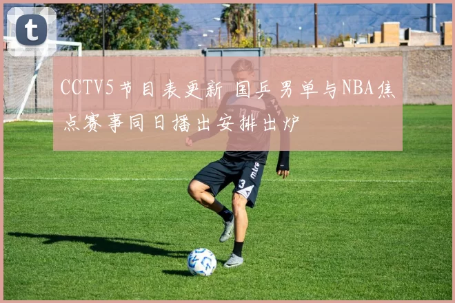 CCTV5节目表更新 国乒男单与NBA焦点赛事同日播出安排出炉